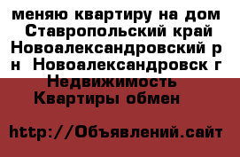меняю квартиру на дом - Ставропольский край, Новоалександровский р-н, Новоалександровск г. Недвижимость » Квартиры обмен   